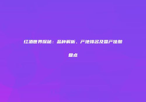红酒世界探秘：品种解析、产地排名及国产佳酿盘点