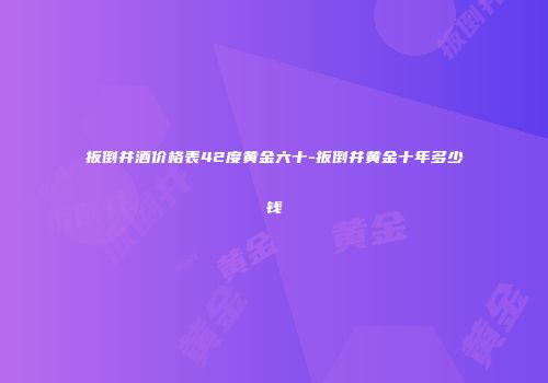 扳倒井酒价格表42度黄金六十-扳倒井黄金十年多少钱