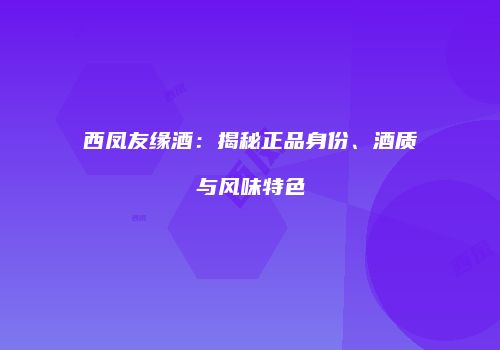 西凤友缘酒：揭秘正品身份、酒质与风味特色