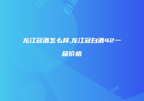 龙江冠酒怎么样,龙江冠白酒42一箱价格