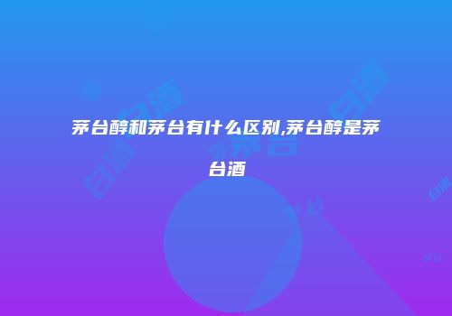 茅台醇和茅台有什么区别,茅台醇是茅台酒
