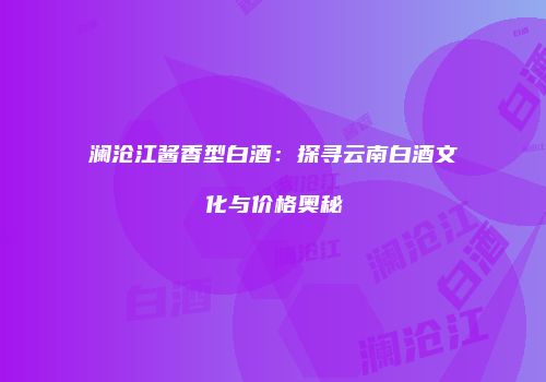 澜沧江酱香型白酒：探寻云南白酒文化与价格奥秘