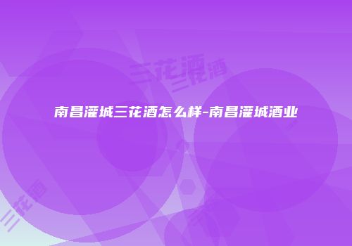 南昌灌城三花酒怎么样-南昌灌城酒业