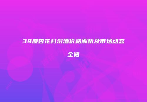 39度杏花村汾酒价格解析及市场动态全览