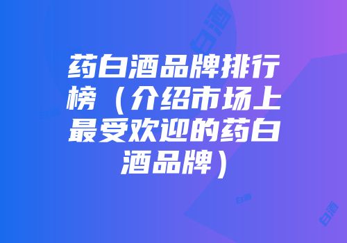 药白酒品牌排行榜（介绍市场上最受欢迎的药白酒品牌）