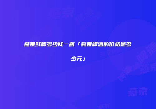 燕京鲜啤多少钱一瓶「燕京啤酒的价格是多少元」