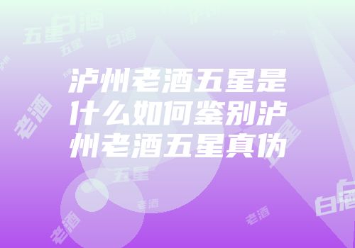 泸州老酒五星是什么如何鉴别泸州老酒五星真伪