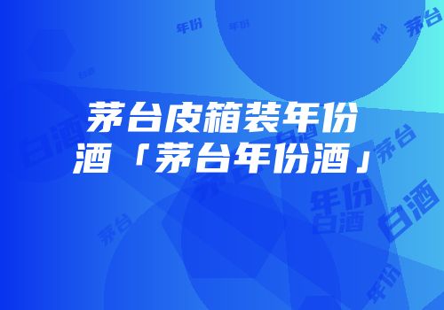 茅台皮箱装年份酒「茅台年份酒」