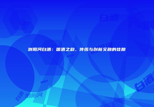 浏阳河白酒：国酒之韵，传统与创新交融的佳酿