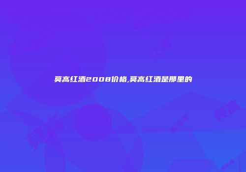 莫高红酒2008价格,莫高红酒是那里的
