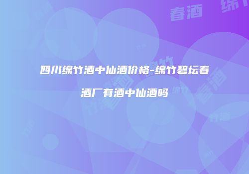 四川绵竹酒中仙酒价格-绵竹碧坛春酒厂有酒中仙酒吗