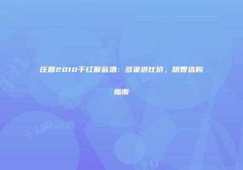 庄园2010干红葡萄酒：多渠道比价，明智选购指南