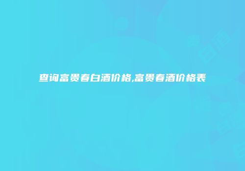 查询富贵春白酒价格,富贵春酒价格表