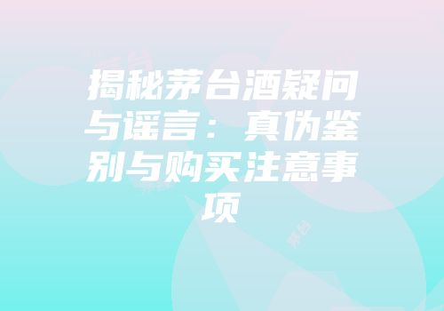 揭秘茅台酒疑问与谣言：真伪鉴别与购买注意事项