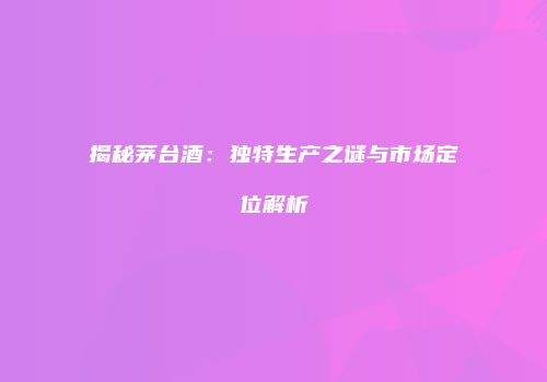 揭秘茅台酒：独特生产之谜与市场定位解析