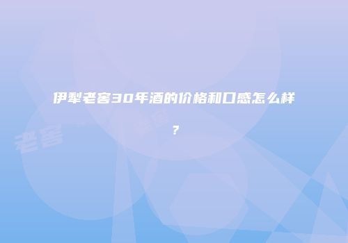 伊犁老窖30年酒的价格和口感怎么样？