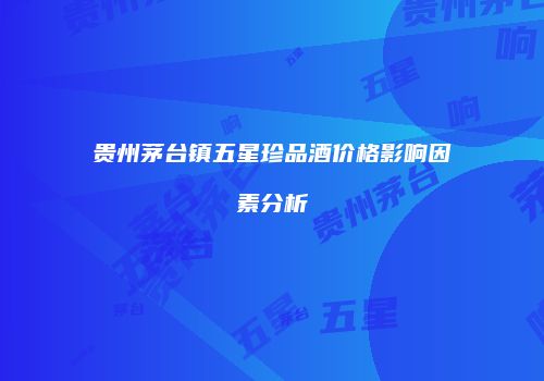 贵州茅台镇五星珍品酒价格影响因素分析