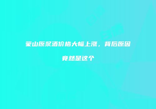 蒙山原浆酒价格大幅上涨，背后原因竟然是这个
