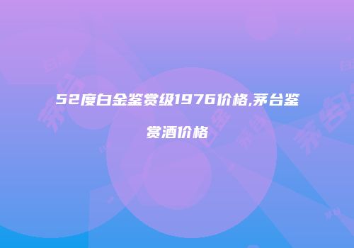 52度白金鉴赏级1976价格,茅台鉴赏酒价格