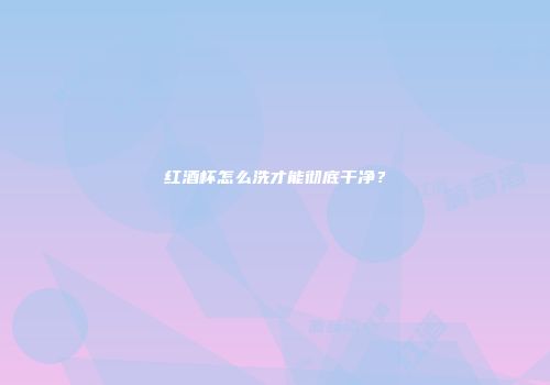 红酒杯怎么洗才能彻底干净？
