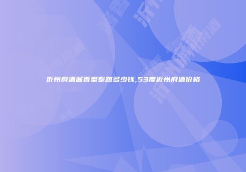 沂州府酒酱香型整箱多少钱,53度沂州府酒价格