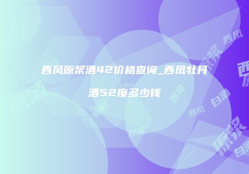 西风原浆酒42价格查询_西凤牡丹酒52度多少钱