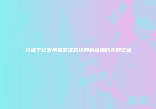 长城干红五年品鉴这款经典葡萄酒的美妙之处