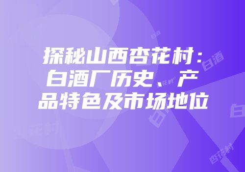探秘山西杏花村：白酒厂历史、产品特色及市场地位