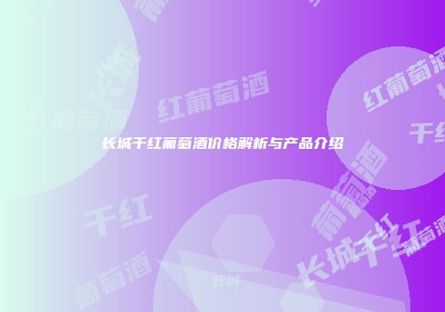 长城干红葡萄酒价格解析与产品介绍