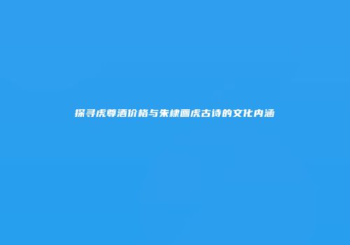 探寻虎尊酒价格与朱棣画虎古诗的文化内涵