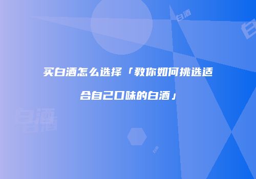 买白酒怎么选择「教你如何挑选适合自己口味的白酒」