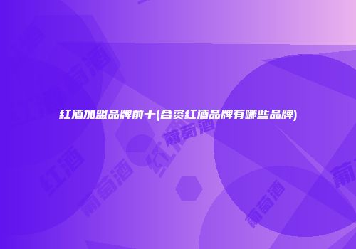 红酒加盟品牌前十(合资红酒品牌有哪些品牌)
