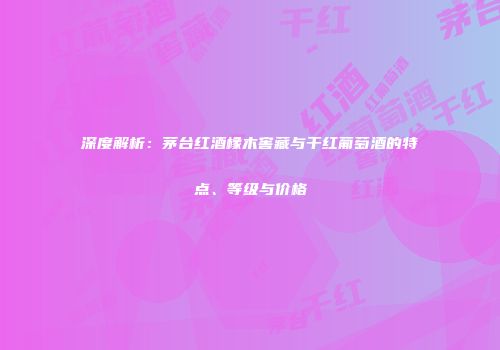 深度解析：茅台红酒橡木窖藏与干红葡萄酒的特点、等级与价格