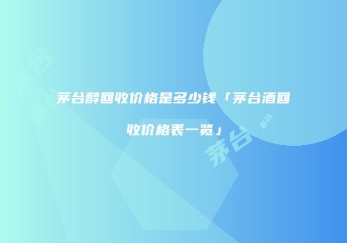 茅台醇回收价格是多少钱「茅台酒回收价格表一览」