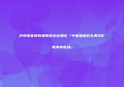 泸州老窖收购澳洲希拉谷酒庄「中国酒业巨头再次扩张海外市场」