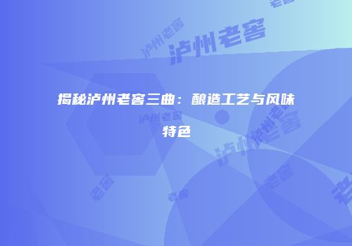 揭秘泸州老窖三曲：酿造工艺与风味特色