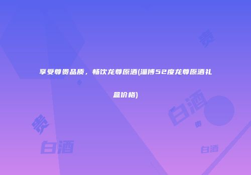 享受尊贵品质，畅饮龙尊原酒(淄博52度龙尊原酒礼盒价格)