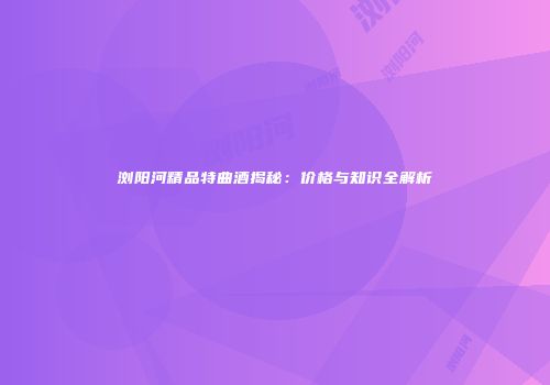 浏阳河精品特曲酒揭秘：价格与知识全解析