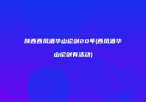 陕西西凤酒华山论剑20年(西凤酒华山论剑有活动)