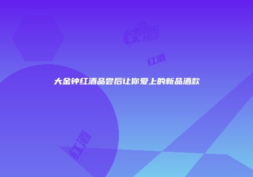 大金钟红酒品尝后让你爱上的新品酒款