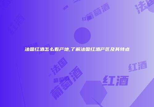 法国红酒怎么看产地,了解法国红酒产区及其特点