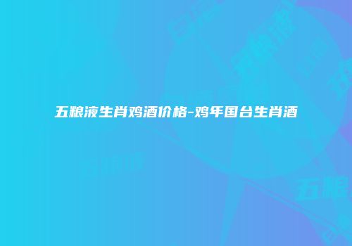 五粮液生肖鸡酒价格-鸡年国台生肖酒
