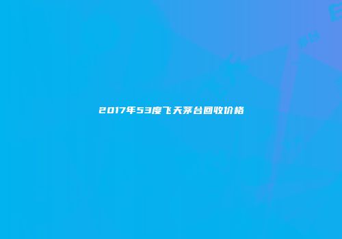2017年53度飞天茅台回收价格