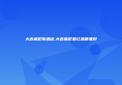 大连威尼斯酒店,大连维尼亚红酒哪里好