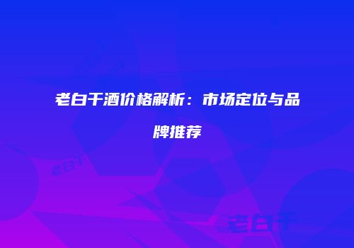老白干酒价格解析：市场定位与品牌推荐
