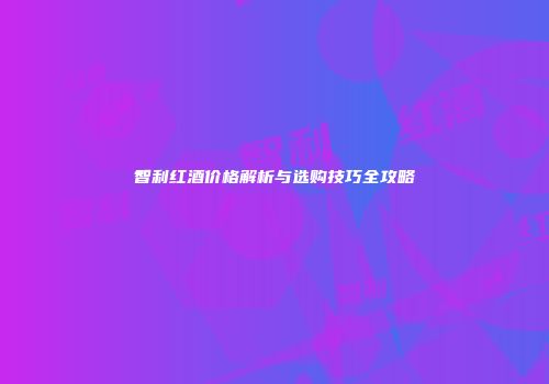 智利红酒价格解析与选购技巧全攻略