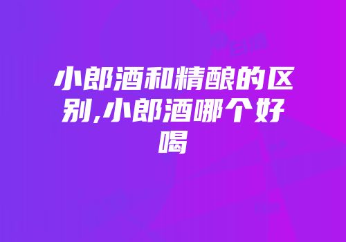 小郎酒和精酿的区别,小郎酒哪个好喝