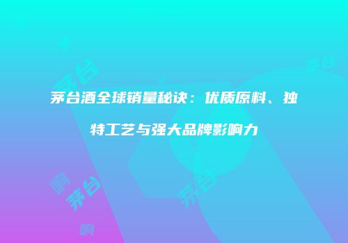 茅台酒全球销量秘诀：优质原料、独特工艺与强大品牌影响力