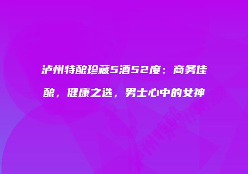 泸州特酿珍藏5酒52度：商务佳酿，健康之选，男士心中的女神