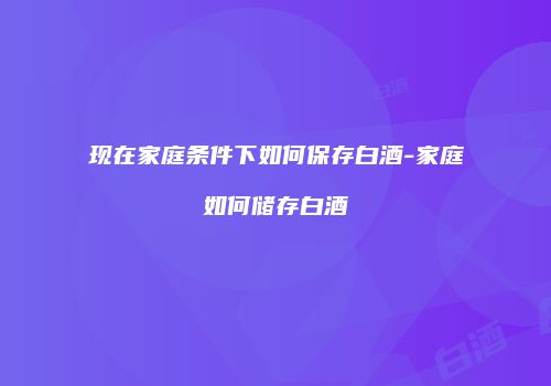 现在家庭条件下如何保存白酒-家庭如何储存白酒